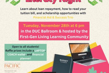 Tuesday, November 28th at 6 pm  in the DUC Ballroom & hosted by the First-Gen Living Learning Community Open to all students! Raffle prizes include a LAPTOP, COACH wallet, and financial planner! Please email k_fick1@u.pacific.edu with questions or requests for reasonable accomodations Financial Literacy Night Learn about loan repayment, how to read your tuition bill, and scholarship opportunities with Financial Aid & Success Trio
